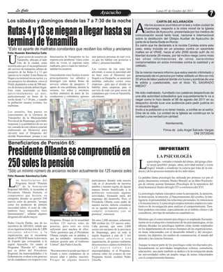 a psicología . «estudio o tratado del alma», del griego clási-
co øõ÷Þ (psykhé): psique, alma, actividad mental y ëïãßá
(logía): tratado o estudio)es la ciencia que trata de la con-Lductay delos procesos mentalesdelos individuos.
La palabra latina psicología fue utilizada por primera vez por el
poeta yhumanista cristiano Marko Maruliæ en su libro Psichiolo-
gia de ratione animae humanae (Psicología de la naturaleza del
almahumana)afinalesdelsigloXVocomienzosdelXVI.
La psicología explora conceptos como la percepción, la atención,
la motivación, la emoción, el funcionamiento del cerebro, la inte-
ligencia, la personalidad, las relaciones personales, la consciencia
ylainconsciencia.Lapsicologíaempleamétodosempíricoscuan-
titativos de investigación para analizar el comportamiento. Tam-
bién podemos encontrar, especialmente en el ámbito clínico o de
consultoría,otrotipodemétodosnocuantitativos.
Mientras que el conocimiento psicológico es empleado frecuente-
mente en la evaluación o tratamiento de las psicopatologías, en las
últimas décadas los psicólogos también están siendo empleados
en los departamentos de recursos humanos de las organizaciones,
en áreas relacionadas con el desarrollo infantil y del envejeci-
miento, los deportes, los medios de comunicación, el mundo del
derechoy lascienciasforenses.
Aunque la mayor parte de los psicólogos están involucrados pro-
fesionalmente en actividades terapéuticas (clínica, consultoría,
educación), una parte también se dedica a la investigación desde
las universidades sobre un amplio rango de temas relacionados
conelcomportamientohumano.
IMPORTANTE
LA PSICOLOGÍA
EntretenimientoEntretenimientoEntretenimientoEntretenimientoEntretenimientoEntretenimientoAyacuchoAyacuchoLa CalleLa CalleLa CalleLa Calle Lunes 07 de Octubre del 2013
Enfrentados
funcionarios de Transportes no les
importa este problema “claro como
ellos no viven, ni soportan estos
maltratos, poco o nada les interesa”,
señalanlosusuarios.
Generalmente estos hechos ocurren
principalmente los sábados y
domingos con ambas Rutas de
servicio urbano de pasajeros. Y
aparte de este problema, durante la
semana, los niños y ancianos
reciben maltratos de parte de los
conductores y cobradores, quienes
n gran sector de usuarios de
Yanamilla, ubicado al lado
Este de la ciudad, estánUmortificados por el incumplimiento
del servicio de transporte urbano de
pasajeros de las Rutas 4 y 13 que
operan en la ciudad. Estas Rutas no
llegan a su terminal en ese sector, y a
sus pasajeros los abandona cerca al
Penal, dejándolos a más de 500 met-
ros de distancia donde debían llegar.
Esto viene ocurriendo ya hace
aproximadamente un mes,
particularmente en horas de la
noche desde 7 a 7:30 pm., y cuando
la población usuaria reclama, los
maltratan.
Los usuarios, han puesto en
conocimiento de la Gerencia de
Transportes de la Municipalidad
Provincial de Huamanga, pero hubo
respuesta.Lospobladoresdeesesec-
tor, cansado de este silencio estarían
elaborando un Memorial para
elevarlo ante el Despacho del
alcalde Huancahuari, porque a sus
más parecen personas de mal vivir,
ya que les hablan con groserías a
niños y personas humildes.
Los vecinos de esa zona han
advertido, si acaso la autoridad edil
no hace caso al Memorial que
llegará a su Despacho, se anunciará
medidas radicales contra estas
empresas , para que el alcalde les
habilite otras empresas para el
servicio de todo ese gran sector de
ciudadanos que viven enYanamilla,
advirtieron.
Programa. Porque en la actualidad
reciben 125 nuevos soles de
pensión, pero esto no sería
suficiente para muchos de ellos.
“Solo queremos que el Presidente
Ollanta cumpla con su palabra, y
que las entidades mencionadas,
realicen gestión ante el Gobierno
Central”,dijoPedro Llocclla.
“Reconocemos la ayuda que hace el
Estado a estos ciudadanos de la
tercera edad o adultos mayores.
Porque de alguna manera
os beneficiarios del
Programa Social “Pensión
65” de la AsociaciónLRegional ARAMA, le recuerdan al
Presidente Ollanta Humala, el
compromiso que hiciera, en
otorgarles durante su gestión 250
nuevos soles de pensión, “porque
como los productos de primera
necesidad suben, el costo de vida,
también hace imposible vivir
humanamente”, señalan algunos
dirigentesdeladultomayor.
Pedro Lloccla Patiño, uno de los
miembros de ARAMA, señaló que
en su organización hay más de 2,800
a n c i a n o s a d s c r i t o s a l a
organización, que se encuentran
desde el VRAEM hasta la provincia
de Fajardo que corresponde a la
región Ayacucho. En cuanto al
Programa “Pensión 65”, indican
que es deber del Presidente
Regional, las municipalidades, y la
Gobernación,evaluaraestegransec-
tor de ciudadanos con respecto a ese
participamos durante toda nuestra
vida en el desarrollo de nuestros
pueblos y nuestra región, de alguna
manera hemos beneficiado a la
población realizando algunas
actividades, formando parte del
engranaje del desarrollo. Pero, el
Presidente Ollanta como padre de
nuestra nación, debería considerar
en su agenda nuestra petición, y
cumplir solamente con su
promesa”,reiteraron.
De estos 2,800 ancianos, solamente
900 reciben los 125 nuevos soles.
Cabe precisar, que estos 2,800
socios son ancianos de la provincia
de Huamanga, pero en toda la
región llegamos a más de 7 mil
ancianos adscritos a esta
organización, de quienes realmente
desconocemos cuántos recibirán los
1 2 5 n u e v o s o l e s . L a s
municipalidades, ni el Programa,
informa sobre los avances de este
Programa Social, reclamó Pedro
Llocclla.
nte los sucesos ocurridos en la leal y noble ciudad de
Huamanga, respecto a la crisis moral de la Iglesia
ACatólica de Ayacucho, presentada por los medios de
comunicación social tanto local, nacional e internacional
sobre la destitución del Obispo Auxiliar de Ayacucho de
parte de la Santa Sede en Roma:
Es cierto que he declarado a la revista Caretas sobre este
caso, estoy incluido en un proceso contra un sacerdote
maltes en el VRAE, hacia el año 2008 donde sufrí de mi
libertad durante 28 meses, por tal motivo niego como mías
las otras informaciones de otros sacerdotes
comprometidos en actos inmorales contra la castidad y el
celibato.
De la misma manera informo que estoy siendo intimidado y
amenazado de mi persona por haber editado un libro en mis
20 años de labor pastoral donde viví luces y sombras de una
fe sólida y cuestionable, con el título “EL SAGRADO
MIEDO”
He sido maltratado, humillado con palabras despectivas de
una alta autoridad eclesiástica que supuestamente lo va a
negar como lo hizo desde el 08 de agosto del 2011 en su
despacho donde tuve una audiencia para pedir justicia en
mi situación legal.
Invito a la población a no tener miedo, a confiar en el señor,
Dios de la vida. La unidad de la Iglesia se construye en la
verdad y una verdad con caridad.
Atentamente,
Firma de Julio Angel Salcedo Vargas
DNI 25729246
CARTA DE ACLARACIÓNLos sábados y domingos desde las 7 a 7:30 de la noche
*Esto es aparte de maltratos constantes que reciben los niños y ancianos
Rutas4y13senieganallegarhastasu
terminaldeYanamilla
PresidenteOllantasecomprometióen
250soleslapensión
Félix Huamán Sánchez/La Calle
Foto referencia
Beneficiarios de Pensión 65:
*Sólo un mínimo número de ancianos reciben actualmente los 125 nuevos soles
Félix Huamán Sánchez/La Calle
Pedro Llocclla,
miembro del ARAMA.
 