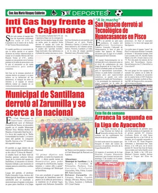 ria.
Inti Gas formaría en este partido con
Villasanti en el arco, Prado,
Montalva, Guerra y Corrales en la
línea defensiva, los volantes serian,
Juárez, Victoria, Landauri y Colán,
y en la zona de ataque quedará
DamiánLunayRicardoCaldas.
Municipal de Santillana
derrotó al Zarumilla y se
acerca a la nacional Arranca la segunda en
la Liga de Ayacucho
SanIgnacioderrotóal
Tecnológicode
HuancasancosenPisco
Inti Gas hoy frente a
UTC de Cajamarca
posiciones. Al final el marcador
termino 4-.2 a favor del equipo del
SanIgnacio.
Los goles para el equipo “santo” de
Pisco lo marcaron Renato Coronado
al minuto 1' del primer tiempo, José
Luis Lozada a los 34', Alcides Santa
María a los 69' y Erick Canova a los
73'. Por otra parte los autores de los
tantos del Tecnológico fueron:
David Garayar a los 2' y David De La
Cruzalos63'.
Por este grupo los tres equipos han
sumado tres puntos en la tabla de
posiciones, y mañana en encuentro
por la cuarta fecha el IST Federico
Gonzales Cabezudo recibirá al Rac-
ing FBC de Huancavelica, encuentro
quesejuegaenHuanta.
n un partido no apto para
cardiacos, el cuadro del
Instituto TecnológicoEFederico Gonzales Cabezudo de
Huancasancos le hizo el pare al
cuadro San Ignacio de Humay,
encuentro que se jugó en el estadio
MunicipaldeSanClemente.
El equipo huancasanquino no se
amilano del rival y demostró estar en
el nivel de competencia de esta
Etapa Regional de la Copa Perú, al
final el resultado pudo ser favorable
para el representante ayacuchano,
incluso se pudo haber rescatado el
empate pero por superioridad
numérica, se quedó con ocho
jugadores el cuadro delTecnológico,
y vio postergada las esperanzas de
seguir sumando en la tabla de
olo vale sumar, el equipo Inti
Gas de Ayacucho enfrentará
esta tarde al UTC deSCajamarca en el marco de la fecha
37 delTorneoDescentralizado.
El cuadro gasífero es consciente de
que la única opción si se quiere
alcanzar un torneo internacional es
sumar en el estadio Héroes del San
Ramón frente al UTC, ambos
equipos se encuentran con el mismo
puntaje en la tabla de posiciones con
lo que el encuentro es de suma
trascendencia para ambos
conjuntos.
Inti Gas en la semana practicó el
sistema táctico en ataque y se puso
énfasis en la definición de los
delanteros, el margen de error es
mínimo y el equipo al menos
debería sumar un empate en su
visitaalatierradelcarnaval.
a S u d i sió deg n a D vi n e la
Li i al tb l dga D strit de Fú o e
A ac h an s e f n dy uc o arr ca e t i eLa, así os c fir l sseman l on maron o
i e v s e Lig i ald r cti o d la aD strit .
t e án u e o u p quEn to al s r n ev l s eq i os e
u u l t tu o d t o db sq en e í l el orne e
s en a la primer v óa c so a di isi n de la
ap r al 0 4.Et aDist it 2 1
esp o r ar o a LiAl r ect el sec et i de l ga
str a , C isa t i stDi it l r n o H no roza
ci n , q e el t r eo i ic rmen o o u o n n ia á este
o g 3 d t r l ca pd min o 1 e oc ub e en e m o
e s ad o u d Cu á.d le t i Ci da de man
La programación de partidos para
este fin de semana es el sigui nte: ee n
el primer partido FC Ali nzaa
rivalizara frente al club Agua
Ozonizada Revive a as 9.00 de lal
mañana, n el segundo encuentro ae
las 11.00 a.m FC Team Progr s. e o
enfrentará a Salesianos-San Juan
Bosco, a la 1.00 p.m. en el tercer
part do FC Social San José de Santai
A a se mide con Car os Smith y en eln l
choque de f ndo a las 3.00 p.m.o
Mariscal Cáceres medirá fuerzas
frente a Virgen del Pilar de
Zaragoza.
Nacional.
“El primer objetivo está
cumplido, se sumó los 6 puntos de
local y ahora queda sumar en
Huancavelica para poder
conseguir la clasificación, equipo
tenemos y vamos allá a ganar”
refirió el estratega del Municipal
deSantillana.
Con este resultado el equipo del
Municipal de Santillana sumó 6
puntos en la tabla de posiciones y
se mantiene en el primer lugar,
segundo está Defensor Zarumilla
l Club Municipal de
Santillana (Huanta)
derrotó ayer al DefensorEZarumilla de Nazca, en encuentro
jugado en el estadio Municipal
Manuel Eloy Molina Robles de
Huanta, el marcador final fue de 1-
0 a favor del cuadro de la “Bella
Esmeraldade losAndes” y el único
tanto del partido lo conquistó
Serafín Anyosa a los 72' minutos
delsegundo tiempo.
El partido se jugó dentro de un
marco espectacular de público que
se dio cita al “Coloso de Matará”,
el estadio lució un lleno total de
hinchas quienes salieron felices
luego de la victoria del equipo de
Santillana, el encuentro se mostró
bastante trabado y por momento el
empate parecía sonreírles a ambas
escuadras.
Luego del partido, el profesor
Pedro Gonzales Luna, técnico del
Municipal de Santillana se mostró
satisfecho por el resultado y
mencionó que el equipo va de paso
en paso para clasificar a la Etapa
de Nazca con tres puntos y tercero
el Club Municipal de Paucará con
0puntos.
Alineaciones:
Municipal de Santillana (1): R.
Vergara, J. Ccorahua, W.
Pelezuelos, Pacheco, Curi,
G u e v a r r a , V i l l a f u e r t e ,
Goycochea, Vela, Vilela, Lozano.
DT:Pedro Gonzales
Defensor Zarumilla: (0):
Vásquez, Ramos, Curotto,
Quispe, Olivares, Bustos, Gonza-
les, Lluya, Ascensio y Gallardo.
DT:CésarCharún
Por otra parte el plantel del UTC de
Cajamarca llega con la consigna de
sumar los tres puntos luego de estar
en racha, pues la anterior fecha
derrotó al equipo del León de
Huánuco en condición de visitante,
el cuadro del “gavilán norteño”
llega motivado y hay optimismo en
el plantel de sumar una nueva victo-
Este fin de semana
“A lo macho”
 