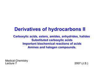 Derivatives of hydrocarbons II Medical Chemistry Lecture  7   200 7  (J.S.) Carboxylic acids, e sters, amides, anhydrides, halides  Substituted carboxylic acids Important biochemical reactions of acids Amines and  halogen compounds. 