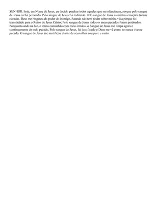 SENHOR. hoje, em Nome de Jesus, eu decido perdoar todos aqueles que me ofenderam, porque pelo sangue
de Jesus eu fui perdoado. Pelo sangue de Jesus fui redimido. Pelo sangue de Jesus as minhas emoções foram
curadas. Deus me resgatou do poder do inimigo, Satanás não tem poder sobre minha vida porque fui
transladado para o Reino de Jesus Cristo; Pelo sangue de Jesus todos os meus pecados foram perdoados.
Porquanto ando na luz, e tenho comunhão com meus irmãos, o Sangue de Jesus me limpa agora e
continuamente de todo pecado; Pelo sangue de Jesus, fui justificado e Deus me vê como se nunca tivesse
pecado; O sangue de Jesus me santificou diante de seus olhos sou puro e santo.
 