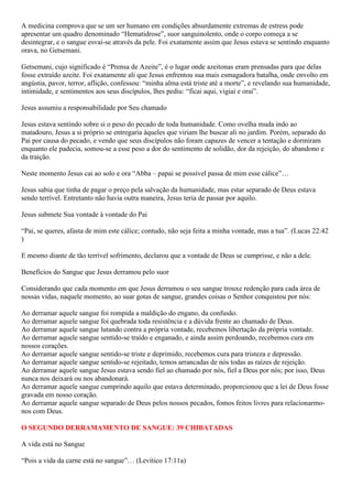 A medicina comprova que se um ser humano em condições absurdamente extremas de estress pode
apresentar um quadro denominado “Hematidrose”, suor sanguinolento, onde o corpo começa a se
desintegrar, e o sangue esvai-se através da pele. Foi exatamente assim que Jesus estava se sentindo enquanto
orava, no Getsemani.
Getsemani, cujo significado é “Prensa de Azeite”, é o lugar onde azeitonas eram prensadas para que delas
fosse extraído azeite. Foi exatamente ali que Jesus enfrentou sua mais esmagadora batalha, onde envolto em
angústia, pavor, terror, aflição, confessou: “minha alma está triste até a morte”, e revelando sua humanidade,
intimidade, e sentimentos aos seus discípulos, lhes pediu: “ficai aqui, vigiai e orai”.
Jesus assumiu a responsabilidade por Seu chamado
Jesus estava sentindo sobre si o peso do pecado de toda humanidade. Como ovelha muda indo ao
matadouro, Jesus a si próprio se entregaria àqueles que viriam lhe buscar ali no jardim. Porém, separado do
Pai por causa do pecado, e vendo que seus discípulos não foram capazes de vencer a tentação e dormiram
enquanto ele padecia, somou-se a esse peso a dor do sentimento de solidão, dor da rejeição, do abandono e
da traição.
Neste momento Jesus cai ao solo e ora “Abba – papai se possível passa de mim esse cálice”…
Jesus sabia que tinha de pagar o preço pela salvação da humanidade, mas estar separado de Deus estava
sendo terrível. Entretanto não havia outra maneira, Jesus teria de passar por aquilo.
Jesus submete Sua vontade à vontade do Pai
“Pai, se queres, afasta de mim este cálice; contudo, não seja feita a minha vontade, mas a tua”. (Lucas 22:42
)
E mesmo diante de tão terrível sofrimento, declarou que a vontade de Deus se cumprisse, e não a dele.
Benefícios do Sangue que Jesus derramou pelo suor
Considerando que cada momento em que Jesus derramou o seu sangue trouxe redenção para cada área de
nossas vidas, naquele momento, ao suar gotas de sangue, grandes coisas o Senhor conquistou por nós:
Ao derramar aquele sangue foi rompida a maldição do engano, da confusão.
Ao derramar aquele sangue foi quebrada toda resistência e a dúvida frente ao chamado de Deus.
Ao derramar aquele sangue lutando contra a própria vontade, recebemos libertação da própria vontade.
Ao derramar aquele sangue sentido-se traído e enganado, e ainda assim perdoando, recebemos cura em
nossos corações.
Ao derramar aquele sangue sentido-se triste e deprimido, recebemos cura para tristeza e depressão.
Ao derramar aquele sangue sentido-se rejeitado, temos arrancadas de nós todas as raízes de rejeição.
Ao derramar aquele sangue Jesus estava sendo fiel ao chamado por nós, fiel a Deus por nós; por isso, Deus
nunca nos deixará ou nos abandonará.
Ao derramar aquele sangue cumprindo aquilo que estava determinado, proporcionou que a lei de Deus fosse
gravada em nosso coração.
Ao derramar aquele sangue separado de Deus pelos nossos pecados, fomos feitos livres para relacionarmo-
nos com Deus.
O SEGUNDO DERRAMAMENTO DE SANGUE: 39 CHIBATADAS
A vida está no Sangue
“Pois a vida da carne está no sangue”… (Levítico 17:11a)
 