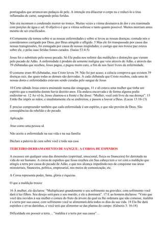 pontiagudos que arrancavam pedaços de pele. A intenção era dilacerar o corpo nu e reduzi-lo a tiras
inflamadas de carne, sangrando pelas feridas.
Não era incomum o condenado morrer no tronco. Muitas vezes a vitima desmaiava de dor e era reanimada
com porções de água e sal. O objetivo é que a vítima sofresse o tanto quanto possível. Muitos morriam antes
mesmo de ser crucificados.
4 Certamente ele tomou sobre si as nossas enfermidades e sobre si levou as nossas doenças; contudo nós o
consideramos castigado por Deus, por Deus atingido e afligido. 5 Mas ele foi transpassado por causa das
nossas transgressões, foi esmagado por causa de nossas iniqüidades; o castigo que nos trouxe paz estava
sobre ele, e pelas suas feridas fomos curados. (Isaías 53:4-5)
Jesus foi o substituto pelo nosso pecado. Só Ele podia nos redimir das maldições e distorções que vieram
pelo pecado de Adão. A enfermidade é produto da semente maligna que veio através de Adão, e através das
39 chibatadas que recebeu, Jesus pagou, e pagou muito caro, a fim de nos fazer livres da enfermidade.
O costume eram 40 chibatadas, mas Cristo levou 39. Não foi por acaso; a ciência comprova que existem 39
doenças raiz, das quais todas as demais são derivadas. A cada chibatada que Cristo recebeu, cada uma de
nossas dores e enfermidades estavam sendo curadas pelo sangue de Jesus
10 Certo sábado Jesus estava ensinando numa das sinagogas, 11 e ali estava uma mulher que tinha um
espírito que a mantinha doente havia dezoito anos. Ela andava encurvada e de forma alguma podia
endireitar-se. 12 Ao vê-la, Jesus chamou-a a frente e lhe disse: “Mulher, você está livre da sua doença”. 13
Então lhe impôs as mãos; e imediatamente ela se endireitou, e passou a louvar a Deus. (Lucas 13:10-13)
É preciso compreender também que cada enfermidade é um espírito, e que não provém de Deus. São
conseqüências da rebelião e do pecado.
Aplicação
Atue como uma pessoa sã
Não aceite a enfermidade na sua vida e na sua família
Declare a palavra de cura sobre você e toda sua casa
TERCEIRO DERRAMAMENTO DE SANGUE: A COROA DE ESPINHOS
A escassez em qualquer uma das dimensões (espiritual, emocional, física ou financeira) foi derrotada na
vida do ser humano. A coroa de espinhos que Jesus recebeu em Sua cabeça tem a ver com a maldição que
atingiu a terra por causa do pecado de Adão, e que nos alcança impedindo-nos de conquistar nas áreas
ministeriais, financeira, política, empresarial, nos meios de comunicação, etc.
A Coroa representa poder, fama, glória e riquezas.
O que a maldição trouxe
16 À mulher, ele declarou: “Multiplicarei grandemente o seu sofrimento na gravidez; com sofrimento você
dará à luz filhos. Seu desejo será para o seu marido, e ele a dominará”. 17 E ao homem declarou: “Visto que
você deu ouvidos à sua mulher e comeu do fruto da árvore da qual eu lhe ordenara que não comesse, maldita
é a terra por sua causa; com sofrimento você se alimentará dela todos os dias da sua vida. 18 Ela lhe dará
espinhos e ervas daninhas, e você terá que alimentar-se das plantas do campo. (Gênesis 3: 16-18)
Dificuldade em possuir a terra… ”maldita é a terra por sua causa”…
 