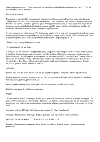Condição para dar fruto…” com sofrimento você se alimentará dela todos os dias da sua vida “…“Ela lhe
dará espinhos e ervas daninhas”
Liberdade pela coroa
Depois que Jesus foi traído, o condenaram injustamente. Satanás, querendo zombar ainda mais de Jesus,
colocou sobre Ele uma coroa de espinhos. Quando esta coroa traspassou suas têmporas, sangue começou a
brotar de sua cabeça. À medida que essas gotas de sangue tocaram a terra, a coroa que estava em poder do
inimigo, a mesma que ele havia oferecido a Jesus ao tentá-lo, e que pertenceu por um tempo a Adão, foi
arrebatada das mãos do diabo e Jesus a recuperou legitimamente.
9 e eles cantavam um cântico novo: “Tu és digno de receber o livro e de abrir os seus selos, pois foste morto,
e com teu sangue compraste para Deus gente de toda tribo, língua, povo e nação. 10 Tu os constituíste reino
e sacerdotes para o nosso Deus, e eles reinarão sobre a terra”. (Apocalipse 5:9-10)
· Bendita será a terra pelo sangue de Jesus
· A terra te devolverá seu fruto
Aquele que crê em Jesus pode compreender que a recuperação da coroa por causa da justiça de Jesus, lhe dá
o privilégio de conquistar a área ministerial e também a política. No antigo testamento, alguém que não
fosse da tribo de Levi não poderia se quer pensar em exercer o ministério sacerdotal. Mas Deus escolheu a
Jesus, que era da tribo de Judá, e por causa dele se abriu um caminho novo. Cremos que os dias em que
vivemos são os dias finais e não devemos permanecer indiferentes diante das grandes decisões de suas
nações, as quais se tomam do cenário político.
Aplicação
Elabore uma lista das áreas em sua vida em que você havia perdido o ímpeto e a força de conquista;
Inicie seu desenvolvimento reativando em sua vida a conquista nas diferentes áreas (espiritual, emocional,
familiar, social, política, profissional,…)
Desate o poder do sangue que brotou por causa da coroa sobre sua vida e sua família.
Estabeleça metas de fé e se lance a conquistar.
Oração
“Por quanto derramaste Teu sangue, Senhor Jesus, por meio da coroa de espinhos, bendita é a terra por Tua
causa. Ordeno aos espinhos e os abrolhos de minha vida e minha família que caiam nas profundezas do mar;
declaro que hoje está trocada a maldição de minha terra, a herança de minha família, pela benção em Cristo
Jesus.”
(inspirado no livro: El Poder De La Sangre de Jesus do Pr. César Castellanos)
O terceiro derramamento do Sangue de Jesus garante a cura e a libertação da nossa mente.
QUARTO DERRAMAMENTO DE SANGUE: A IDENTIDADE
Quando realmente compreendermos quem somos, em todas as áreas de nossas vidas seremos mais
produtivos.
 