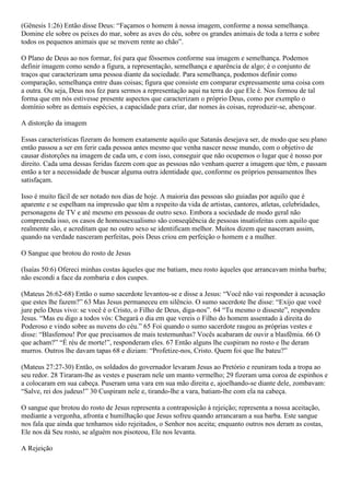 (Gênesis 1:26) Então disse Deus: “Façamos o homem à nossa imagem, conforme a nossa semelhança.
Domine ele sobre os peixes do mar, sobre as aves do céu, sobre os grandes animais de toda a terra e sobre
todos os pequenos animais que se movem rente ao chão”.
O Plano de Deus ao nos formar, foi para que fôssemos conforme sua imagem e semelhança. Podemos
definir imagem como sendo a figura, a representação, semelhança e aparência de algo; é o conjunto de
traços que caracterizam uma pessoa diante da sociedade. Para semelhança, podemos definir como
comparação, semelhança entre duas coisas; figura que consiste em comparar expressamente uma coisa com
a outra. Ou seja, Deus nos fez para sermos a representação aqui na terra do que Ele é. Nos formou de tal
forma que em nós estivesse presente aspectos que caracterizam o próprio Deus, como por exemplo o
domínio sobre as demais espécies, a capacidade para criar, dar nomes às coisas, reproduzir-se, abençoar.
A distorção da imagem
Essas características fizeram do homem exatamente aquilo que Satanás desejava ser, de modo que seu plano
então passou a ser em ferir cada pessoa antes mesmo que venha nascer nesse mundo, com o objetivo de
causar distorções na imagem de cada um, e com isso, conseguir que não ocupemos o lugar que é nosso por
direito. Cada uma dessas feridas fazem com que as pessoas não venham querer a imagem que têm, e passam
então a ter a necessidade de buscar alguma outra identidade que, conforme os próprios pensamentos lhes
satisfaçam.
Isso é muito fácil de ser notado nos dias de hoje. A maioria das pessoas são guiadas por aquilo que é
aparente e se espelham na impressão que têm a respeito da vida de artistas, cantores, atletas, celebridades,
personagens de TV e até mesmo em pessoas de outro sexo. Embora a sociedade de modo geral não
compreenda isso, os casos de homossexualismo são conseqüência de pessoas insatisfeitas com aquilo que
realmente são, e acreditam que no outro sexo se identificam melhor. Muitos dizem que nasceram assim,
quando na verdade nasceram perfeitas, pois Deus criou em perfeição o homem e a mulher.
O Sangue que brotou do rosto de Jesus
(Isaías 50:6) Ofereci minhas costas àqueles que me batiam, meu rosto àqueles que arrancavam minha barba;
não escondi a face da zombaria e dos cuspes.
(Mateus 26:62-68) Então o sumo sacerdote levantou-se e disse a Jesus: “Você não vai responder à acusação
que estes lhe fazem?” 63 Mas Jesus permaneceu em silêncio. O sumo sacerdote lhe disse: “Exijo que você
jure pelo Deus vivo: se você é o Cristo, o Filho de Deus, diga-nos”. 64 “Tu mesmo o disseste”, respondeu
Jesus. “Mas eu digo a todos vós: Chegará o dia em que vereis o Filho do homem assentado à direita do
Poderoso e vindo sobre as nuvens do céu.” 65 Foi quando o sumo sacerdote rasgou as próprias vestes e
disse: “Blasfemou! Por que precisamos de mais testemunhas? Vocês acabaram de ouvir a blasfêmia. 66 O
que acham?” “É réu de morte!”, responderam eles. 67 Então alguns lhe cuspiram no rosto e lhe deram
murros. Outros lhe davam tapas 68 e diziam: “Profetize-nos, Cristo. Quem foi que lhe bateu?”
(Mateus 27:27-30) Então, os soldados do governador levaram Jesus ao Pretório e reuniram toda a tropa ao
seu redor. 28 Tiraram-lhe as vestes e puseram nele um manto vermelho; 29 fizeram uma coroa de espinhos e
a colocaram em sua cabeça. Puseram uma vara em sua mão direita e, ajoelhando-se diante dele, zombavam:
“Salve, rei dos judeus!” 30 Cuspiram nele e, tirando-lhe a vara, batiam-lhe com ela na cabeça.
O sangue que brotou do rosto de Jesus representa a contraposição à rejeição; representa a nossa aceitação,
mediante a vergonha, afronta e humilhação que Jesus sofreu quando arrancaram a sua barba. Este sangue
nos fala que ainda que tenhamos sido rejeitados, o Senhor nos aceita; enquanto outros nos deram as costas,
Ele nos dá Seu rosto, se alguém nos pisoteou, Ele nos levanta.
A Rejeição
 
