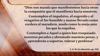 “Dios nos manda que manifestemos hacia otros
la compasión que él manifiesta hacia nosotros.
Contemplen el impulsivo, el engreído y el
vengativo al Ser humilde y manso llevado como
cordero al matadero, mudo como la oveja ante
los que la esquilan.
Contemplen a Aquel a quien han traspasado
nuestros pecados y abrumado nuestras penas, y
aprenderán a soportar, tolerar y perdonar”
E. G. W. (La educación, pg. 232)
 