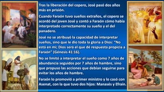 Tras la liberación del copero, José pasó dos años
más en prisión.
Cuando Faraón tuvo sueños extraños, el copero se
acordó del joven José y contó a Faraón cómo había
interpretado correctamente su sueño y el del
panadero.
José no se atribuyó la capacidad de interpretar
sueños, sino que le dio toda la gloria a Dios: “No
está en mí; Dios será el que dé respuesta propicia a
Faraón” (Génesis 41:16).
No se limitó a interpretar el sueño como 7 años de
abundancia seguidos por 7 años de hambre, sino
que propuso las acciones que debían seguirse para
evitar los años de hambre.
Faraón lo promovió a primer ministro y lo casó con
Asenat, con la que tuvo dos hijos: Manasés y Efraín.
 