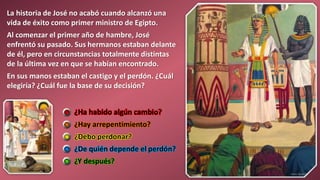 ¿Ha habido algún cambio?
¿Hay arrepentimiento?
¿Debo perdonar?
¿De quién depende el perdón?
¿Y después?
La historia de José no acabó cuando alcanzó una
vida de éxito como primer ministro de Egipto.
Al comenzar el primer año de hambre, José
enfrentó su pasado. Sus hermanos estaban delante
de él, pero en circunstancias totalmente distintas
de la última vez en que se habían encontrado.
En sus manos estaban el castigo y el perdón. ¿Cuál
elegiría? ¿Cuál fue la base de su decisión?
 