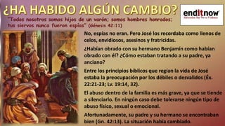 No, espías no eran. Pero José los recordaba como llenos de
celos, envidiosos, asesinos y fratricidas.
¿Habían obrado con su hermano Benjamín como habían
obrado con él? ¿Cómo estaban tratando a su padre, ya
anciano?
Entre los principios bíblicos que regían la vida de José
estaba la preocupación por los débiles o desvalidos (Éx.
22:21-23; Lv. 19:14, 32).
El abuso dentro de la familia es más grave, ya que se tiende
a silenciarlo. En ningún caso debe tolerarse ningún tipo de
abuso físico, sexual o emocional.
Afortunadamente, su padre y su hermano se encontraban
bien (Gn. 42:13). La situación había cambiado.
 