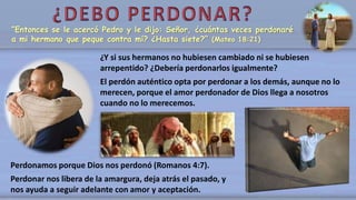 “Entonces se le acercó Pedro y le dijo: Señor, ¿cuántas veces perdonaré
a mi hermano que peque contra mí? ¿Hasta siete?” (Mateo 18:21)
¿Y si sus hermanos no hubiesen cambiado ni se hubiesen
arrepentido? ¿Debería perdonarlos igualmente?
El perdón auténtico opta por perdonar a los demás, aunque no lo
merecen, porque el amor perdonador de Dios llega a nosotros
cuando no lo merecemos.
Perdonamos porque Dios nos perdonó (Romanos 4:7).
Perdonar nos libera de la amargura, deja atrás el pasado, y
nos ayuda a seguir adelante con amor y aceptación.
 