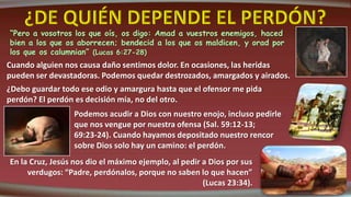 “Pero a vosotros los que oís, os digo: Amad a vuestros enemigos, haced
bien a los que os aborrecen; bendecid a los que os maldicen, y orad por
los que os calumnian” (Lucas 6:27-28)
Cuando alguien nos causa daño sentimos dolor. En ocasiones, las heridas
pueden ser devastadoras. Podemos quedar destrozados, amargados y airados.
¿Debo guardar todo ese odio y amargura hasta que el ofensor me pida
perdón? El perdón es decisión mía, no del otro.
Podemos acudir a Dios con nuestro enojo, incluso pedirle
que nos vengue por nuestra ofensa (Sal. 59:12-13;
69:23-24). Cuando hayamos depositado nuestro rencor
sobre Dios solo hay un camino: el perdón.
En la Cruz, Jesús nos dio el máximo ejemplo, al pedir a Dios por sus
verdugos: “Padre, perdónalos, porque no saben lo que hacen”
(Lucas 23:34).
 