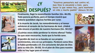 “Vosotros pensasteis mal contra mí,
mas Dios lo encaminó a bien, para
hacer lo que vemos hoy, para mantener
en vida a mucho pueblo” (Génesis 50:20)
Finalmente, llegó la reconciliación familiar (Gn. 46:29).
Todo parecía perfecto, pero el tiempo mostró que
todavía quedaban algunas heridas por curar.
A la muerte de Jacob, los remordimientos y el temor
volvieron al corazón de los hermanos de José. ¿Habrá
sido sincero el perdón de nuestro hermano (Gn. 50:15)?
¿Cuántas veces debo perdonar la misma ofensa? Todas
las que sean necesarias, hasta que la herida sane.
El perdón de José no se basaba en sus propios
sentimientos, sino en sus principios. Perdonó como Dios
le había perdonado a él. Era consciente del plan de Dios
para su vida (Gn. 50:50). En el plan de Dios para nuestra
vida no hay lugar para el rencor.
 