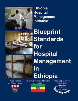 Yale School 	 Ethiopian Federal Ministry	 William J. Clinton
	 of Public Health	 of Health	 foundation
Ethiopia
Hospital
Management
Initiative
Blueprint
Standards
for
Hospital
Management
in
Ethiopia
CLINTON
FOUNDATION
 