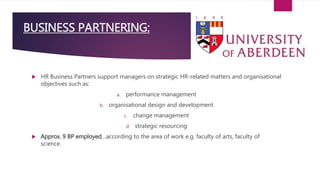 BUSINESS PARTNERING:
 HR Business Partners support managers on strategic HR-related matters and organisational
objectives such as:
a. performance management
b. organisational design and development
c. change management
d. strategic resourcing
 Approx. 9 BP employed…according to the area of work e.g. faculty of arts, faculty of
science.
 