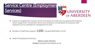 Service Centre (Employment
Services)
 Known as employment services are the first point of contact for any general HR enquires,
which ranges from: recruitment, terms and conditions, annual leave to assistance with
casework such as attendance management at work
 Number of Staff they Support? 1,032 ( Student/Staff Ratio 13/14)
 Head of Employment Services:
Name: Lynda Johnston
Contact: lynda.johnston@abdn.ac.uk
 