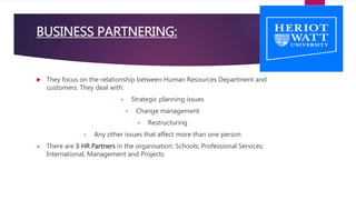  They focus on the relationship between Human Resources Department and
customers. They deal with:
• Strategic planning issues
• Change management
• Restructuring
• Any other issues that affect more than one person
 There are 3 HR Partners in the organisation: Schools; Professional Services;
International, Management and Projects
BUSINESS PARTNERING:
 