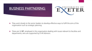  They work closely to the senior leaders to develop effective ways to fulfil the aims of the
organisation such as strategic planning.
 There are 14 BP employed in this organisation dealing with issues relevant to faculties and
departments; who are supported by 6 HR Advisors.
BUSINESS PARTNERING:
 