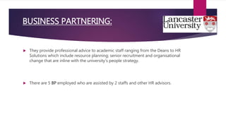  They provide professional advice to academic staff ranging from the Deans to HR
Solutions which include resource planning; senior recruitment and organisational
change that are inline with the university’s people strategy.
 There are 5 BP employed who are assisted by 2 staffs and other HR advisors.
BUSINESS PARTNERING:
 