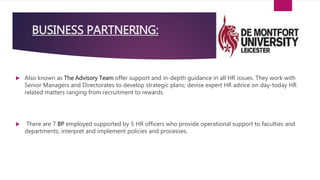  Also known as The Advisory Team offer support and in-depth guidance in all HR issues. They work with
Senior Managers and Directorates to develop strategic plans; devise expert HR advice on day-today HR
related matters ranging from recruitment to rewards.
 There are 7 BP employed supported by 5 HR officers who provide operational support to faculties and
departments; interpret and implement policies and processes.
BUSINESS PARTNERING:
 