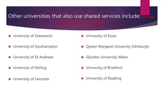 Other universities that also use shared services include: (enough
information was not provided)
 University of Greenwich
 University of Southampton
 University of St Andrews
 University of Stirling
 University of Leicester
 University of Essex
 Queen Margaret University Edinburgh
 Glyndwr University Wales
 University of Bradford
 University of Reading
 