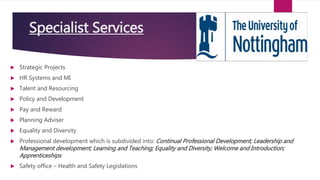 Specialist Services
 Strategic Projects
 HR Systems and MI
 Talent and Resourcing
 Policy and Development
 Pay and Reward
 Planning Adviser
 Equality and Diversity
 Professional development which is subdivided into: Continual Professional Development; Leadership and
Management development; Learning and Teaching; Equality and Diversity; Welcome and Introduction;
Apprenticeships
 Safety office – Health and Safety Legislations
 