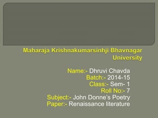 Name:- Dhruvi Chavda 
Batch:- 2014-15 
Class:- Sem- 1 
Roll No:- 7 
Subject:- John Donne’s Poetry 
Paper:- Renaissance literature 
 
