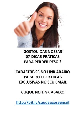 GOSTOU DAS NOSSAS
07 DICAS PRÁTICAS
PARA PERDER PESO ?
CADASTRE-SE NO LINK ABAIXO
PARA RECEBER DICAS
EXCLUSIVAS NO SEU EMAIL
CLIQUE NO LINK ABAIXO
http://bit.ly/saudeagoraemail
 