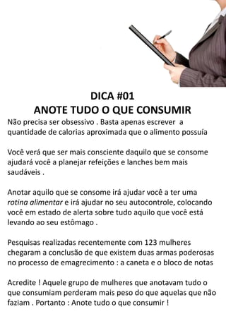 DICA #01
ANOTE TUDO O QUE CONSUMIR
Não precisa ser obsessivo . Basta apenas escrever a
quantidade de calorias aproximada que o alimento possuía
Você verá que ser mais consciente daquilo que se consome
ajudará você a planejar refeições e lanches bem mais
saudáveis .
Anotar aquilo que se consome irá ajudar você a ter uma
rotina alimentar e irá ajudar no seu autocontrole, colocando
você em estado de alerta sobre tudo aquilo que você está
levando ao seu estômago .
Pesquisas realizadas recentemente com 123 mulheres
chegaram a conclusão de que existem duas armas poderosas
no processo de emagrecimento : a caneta e o bloco de notas
Acredite ! Aquele grupo de mulheres que anotavam tudo o
que consumiam perderam mais peso do que aquelas que não
faziam . Portanto : Anote tudo o que consumir !
 