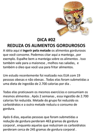 DICA #02
REDUZA OS ALIMENTOS GORDUROSOS
A idéia aqui é ingerir pela metade os alimentos gordurosos
que você consome. Podemos citar aqui a manteiga , por
exemplo. Espalhe bem a manteiga sobre os alimentos . Isso
também vale para a maionese , molhos nas saladas, e
também o óleo que você usa para fritar alimentos.
Um estudo recentemente foi realizado nos EUA com 19
pessoas obesas e não obesas . Todas elas foram submetidas a
uma dieta de ingestão de 2.700 calorias por dia .
Todas elas praticavam os mesmos exercícios e consumiam os
mesmos alimentos . Após 2 semanas , essa ingestão de 2.700
calorias foi reduzida. Metade do grupo foi reduzido os
carboidratos e a outra metade reduziu o consumo de
gordura.
Após 6 dias, aquelas pessoas que foram submetidas a
redução de gordura perderam 463 gramas de gordura
corporal , enquanto aquelas que reduziram os carboidratos
perderam cerca de 245 gramas de gordura corporal .
 