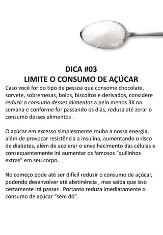 DICA #03
LIMITE O CONSUMO DE AÇÚCAR
Caso você for do tipo de pessoa que consome chocolate,
sorvete, sobremesas, bolos, biscoitos e derivados, considere
reduzir o consumo desses alimentos a pelo menos 3X na
semana e conforme for passando os dias, reduza até zerar o
consumo desses alimentos .
O açúcar em excesso simplesmente rouba a nossa energia,
além de provocar resistência a insulina, aumentando o risco
de diabetes, além de acelerar o envelhecimento das células e
consequentemente irá aumentar os famosos “quilinhos
extras” em seu corpo.
No começo pode até ser difícil reduzir o consumo de açúcar,
podendo desenvolver até abstinência , mas saiba que isso
certamente irá passar . Portanto reduza imediatamente o
consumo de açúcar “sem dó”.
 