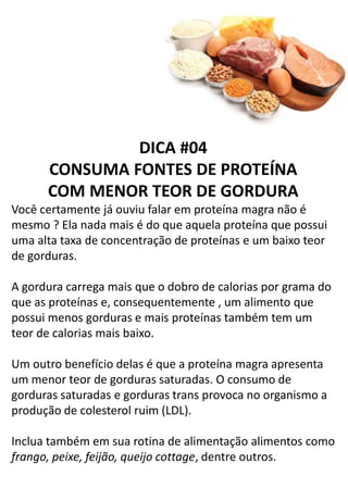 DICA #04
CONSUMA FONTES DE PROTEÍNA
COM MENOR TEOR DE GORDURA
Você certamente já ouviu falar em proteína magra não é
mesmo ? Ela nada mais é do que aquela proteína que possui
uma alta taxa de concentração de proteínas e um baixo teor
de gorduras.
A gordura carrega mais que o dobro de calorias por grama do
que as proteínas e, consequentemente , um alimento que
possui menos gorduras e mais proteínas também tem um
teor de calorias mais baixo.
Um outro benefício delas é que a proteína magra apresenta
um menor teor de gorduras saturadas. O consumo de
gorduras saturadas e gorduras trans provoca no organismo a
produção de colesterol ruim (LDL).
Inclua também em sua rotina de alimentação alimentos como
frango, peixe, feijão, queijo cottage, dentre outros.
 