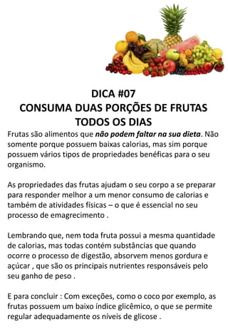 DICA #07
CONSUMA DUAS PORÇÕES DE FRUTAS
TODOS OS DIAS
Frutas são alimentos que não podem faltar na sua dieta. Não
somente porque possuem baixas calorias, mas sim porque
possuem vários tipos de propriedades benéficas para o seu
organismo.
As propriedades das frutas ajudam o seu corpo a se preparar
para responder melhor a um menor consumo de calorias e
também de atividades físicas – o que é essencial no seu
processo de emagrecimento .
Lembrando que, nem toda fruta possui a mesma quantidade
de calorias, mas todas contém substâncias que quando
ocorre o processo de digestão, absorvem menos gordura e
açúcar , que são os principais nutrientes responsáveis pelo
seu ganho de peso .
E para concluir : Com exceções, como o coco por exemplo, as
frutas possuem um baixo índice glicêmico, o que se permite
regular adequadamente os níveis de glicose .
 