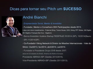 André Bianchi
- Empreendedor Serial, Mentor & Investidor.
- Fundador, Mentor e Conselheiro BWi Participações desde 2013.
( atua com micro investimentos - Fraternal Shop, Terere House, GV8, Viking, PPT Slides, Qi9 Digital,
IEV Digital e Franquia Sta Cruz - Gigatron)
- Banca Investidor Acelera Startup FIESP/NJE 05/2014 (SP), 10/2014(Bauru
- SP) 11/2014(SP).
- Co-Fundador Viking Network & Diretor de Missões Internacionais - Vale do
Silício: Out/2013, fev/2014, abril/2014, out/2014.
- Fundador e Presidente Grupo GV8 desde 2007.
(atua em 23 estados do Brasil, America do Norte e Europa)
Presidente ABRADi-ISP (Gestão 2013/2015).
Vice-Presidente ABRADi-ISP (Gestão 2011/2013).
Dicas para tornar seu Pitch um $UCESSO
 