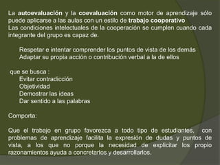 La autoevaluación y la coevaluación como motor de aprendizaje sólo
puede aplicarse a las aulas con un estilo de trabajo cooperativo
Las condiciones intelectuales de la cooperación se cumplen cuando cada
integrante del grupo es capaz de.

   Respetar e intentar comprender los puntos de vista de los demás
   Adaptar su propia acción o contribución verbal a la de ellos

que se busca :
   Evitar contradicción
   Objetividad
   Demostrar las ideas
   Dar sentido a las palabras

Comporta:

Que el trabajo en grupo favorezca a todo tipo de estudiantes, con
problemas de aprendizaje facilita la expresión de dudas y puntos de
vista, a los que no porque la necesidad de explicitar los propio
razonamientos ayuda a concretarlos y desarrollarlos.
 