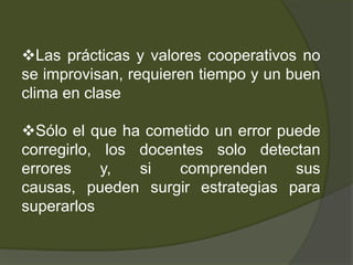 Las prácticas y valores cooperativos no
se improvisan, requieren tiempo y un buen
clima en clase

Sólo el que ha cometido un error puede
corregirlo, los docentes solo detectan
errores     y,  si   comprenden     sus
causas, pueden surgir estrategias para
superarlos
 
