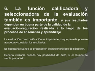 6. La función calificadora y
seleccionadora de la evaluación
también es importante, y sus resultados
dependen en buena parte de la calidad de la
evaluación-regulación realizada a lo largo de los
procesos de enseñanza y aprendizaje

La evaluación como calificación es importante porque permite ponerse
a prueba y constatar los resultados.

Es necesaria cuando se pretende en cualquier proceso de selección.

Debería utilizarse cuando hay posibilidad de éxito, si el alumno se
siente preparado.
 
