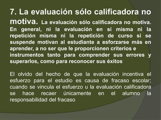 7. La evaluación sólo calificadora no
motiva. La evaluación sólo calificadora no motiva.
En general, ni la evaluación en sí misma ni la
repetición misma ni la repetición de curso si se
suspende motivan al estudiante a esforzarse más en
aprender, a no ser que le proporcionen criterios e
instrumentos tanto para comprender sus errores y
superarlos, como para reconocer sus éxitos

El olvido del hecho de que la evaluación incentiva el
esfuerzo para el estudio es causa de fracaso escolar;
cuando se vincula el esfuerzo u la evaluación calificadora
se hace recaer únicamente en el alumno la
responsabilidad del fracaso
 