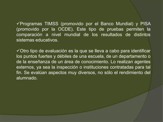 Programas TIMSS (promovido por el Banco Mundial) y PISA
(promovido por la OCDE). Este tipo de pruebas permiten la
comparación a nivel mundial de los resultados de distintos
sistemas educativos.

Otro tipo de evaluación es la que se lleva a cabo para identificar
los puntos fuertes y débiles de una escuela, de un departamento o
de la enseñanza de un área de conocimiento. Lo realizan agentes
externos, ya sea la inspección o instituciones contratadas para tal
fin. Se evalúan aspectos muy diversos, no sólo el rendimiento del
alumnado.
 