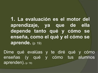 1. La evaluación es el motor del
  aprendizaje, ya que de ella
  depende tanto qué y cómo se
  enseña, como el qué y el cómo se
  aprende. (p 19)
Dime qué evalúas y te diré qué y cómo
enseñas (y qué y cómo tus alumnos
aprenden). (p 19)
 