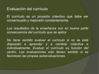 Evaluación del currículo
El currículo es un proyecto colectivo que debe ser
consensuado y mejorado constantemente.

Los resultados de la enseñanza son en buena parte
consecuencia del currículo que se aplica

No tiene sentido evaluar el currículo si no se está
dispuesto a aprender y a cambiar colectiva e
individualmente. Evaluar el currículo es función del
centro. Las evaluaciones sólo tienen sentido si se
favorecen las propias autoevaluaciones.
 