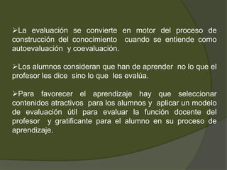 La evaluación se convierte en motor del proceso de
construcción del conocimiento cuando se entiende como
autoevaluación y coevaluación.

Los alumnos consideran que han de aprender no lo que el
profesor les dice sino lo que les evalúa.

Para favorecer el aprendizaje hay que seleccionar
contenidos atractivos para los alumnos y aplicar un modelo
de evaluación útil para evaluar la función docente del
profesor y gratificante para el alumno en su proceso de
aprendizaje.
 