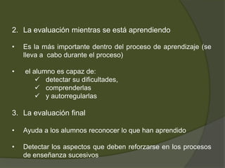 2. La evaluación mientras se está aprendiendo

•   Es la más importante dentro del proceso de aprendizaje (se
    lleva a cabo durante el proceso)

•   el alumno es capaz de:
         detectar su dificultades,
         comprenderlas
         y autorregularlas

3. La evaluación final

•   Ayuda a los alumnos reconocer lo que han aprendido

•   Detectar los aspectos que deben reforzarse en los procesos
    de enseñanza sucesivos
 