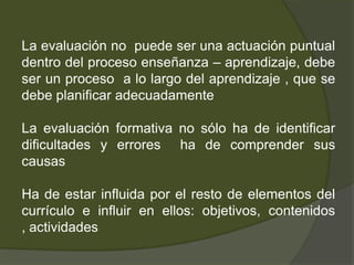 La evaluación no puede ser una actuación puntual
dentro del proceso enseñanza – aprendizaje, debe
ser un proceso a lo largo del aprendizaje , que se
debe planificar adecuadamente

La evaluación formativa no sólo ha de identificar
dificultades y errores ha de comprender sus
causas

Ha de estar influida por el resto de elementos del
currículo e influir en ellos: objetivos, contenidos
, actividades
 