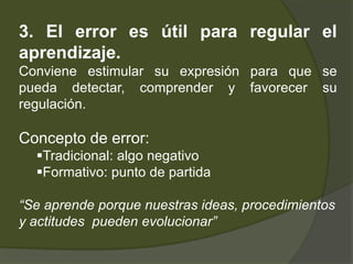 3. El error es útil para regular el
aprendizaje.
Conviene estimular su expresión para que se
pueda detectar, comprender y ...