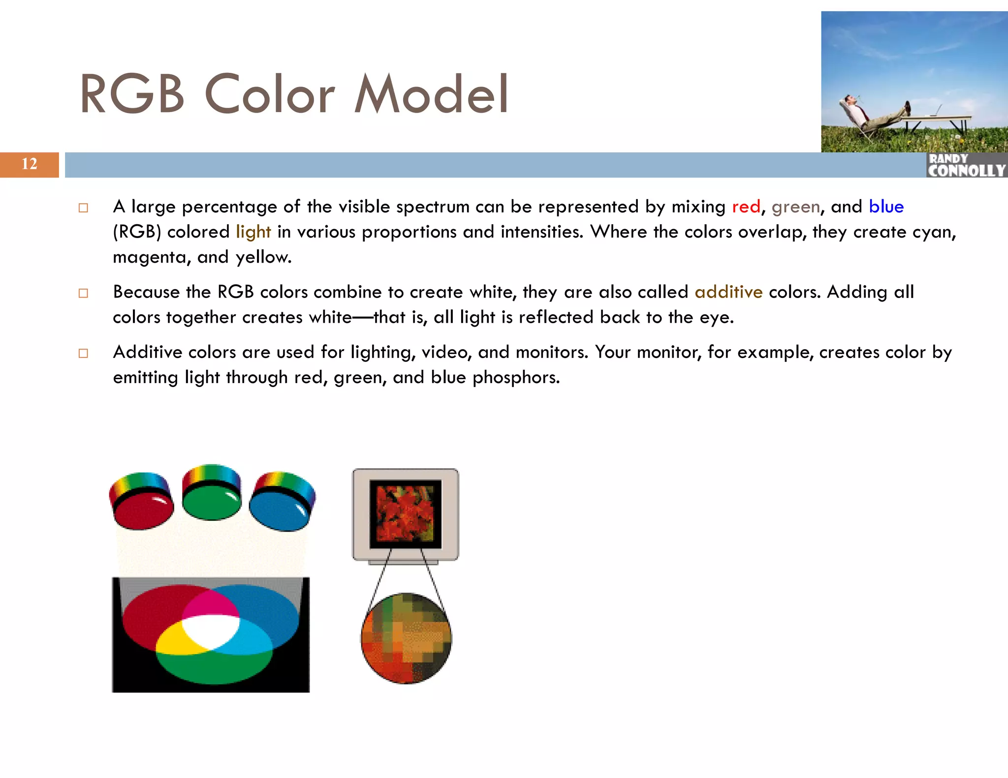 RGB Color Model
12

        Allarge percentage of the visible spectrum can b represented by mixing red, green, and bl
                               f h i ibl                  be            db i i         d            d blue
         (RGB) colored light in various proportions and intensities. Where the colors overlap, they create cyan,
         magenta, and yellow.
        Because the RGB colors combine to create white they are also called additive colors Adding all
                                                      white,                            colors.
         colors together creates white—that is, all light is reflected back to the eye.
        Additive colors are used for lighting, video, and monitors. Your monitor, for example, creates color by
         emitting light through red, green, and blue phosphors.
 
