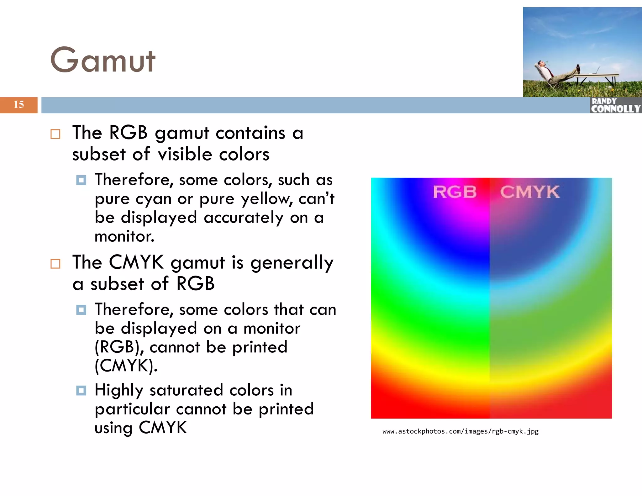 Gamut
15

        The
         Th RGB gamut contains a
                         t    t i
         subset of visible colors
            Therefore, some colors, such as
                      ,            ,
             pure cyan or pure yellow, can’t
             be displayed accurately on a
             monitor.
        The CMYK gamut is generally
         a subset of RGB
            Therefore,
             Therefore some colors that can
             be displayed on a monitor
             (RGB), cannot be printed
             (CMYK).
             (CMYK)
            Highly saturated colors in
             particular cannot be printed
             using CMYK                        www.astockphotos.com/images/rgb‐cmyk.jpg
 