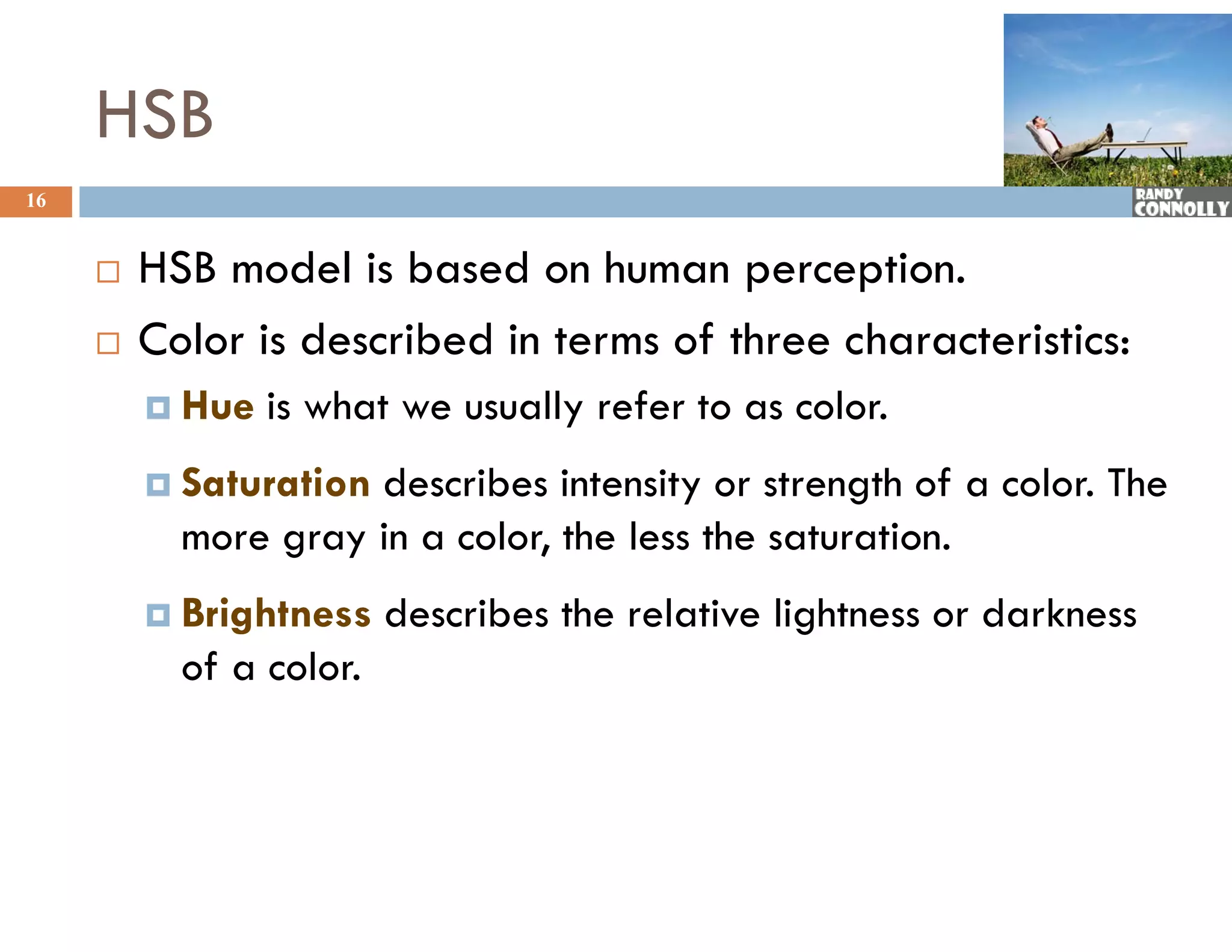 HSB
16


        HSB model is based on human perception.
        Color is described in terms of three characteristics:
          Hue   is what we usually refer to as color.
         S t
          Saturation
                ti   describes intensity or strength of a color. Th
                     d     ib i t it           t    th f    l The
           more gray in a color, the less the saturation.
          Brightness    describes the relative lightness or darkness
           of a color.
 