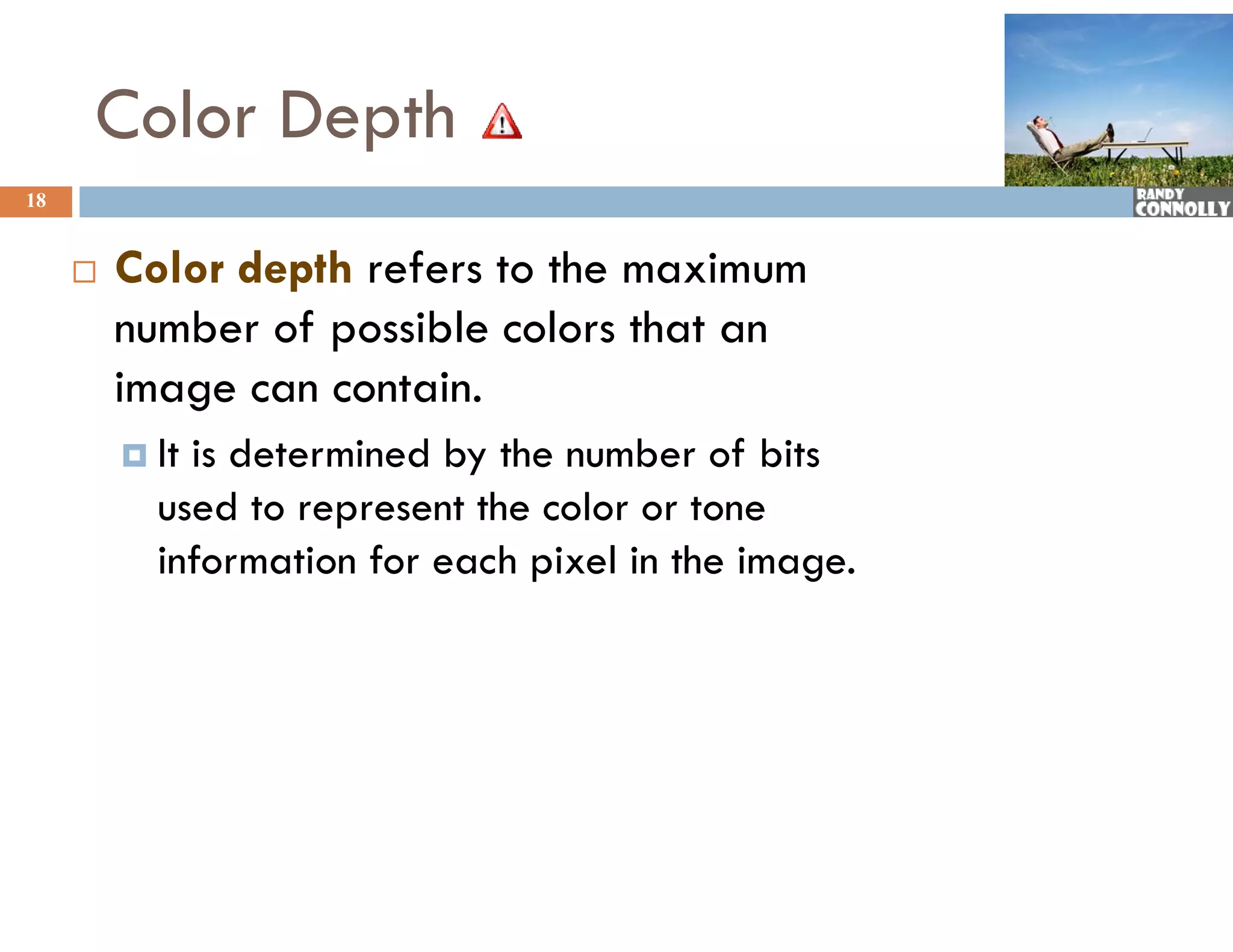 Color Depth
18


        Color depth refers to the maximum
         number of possible colors that an
         image can contain.
          Itis determined by the number of bits
           used to represent the color or tone
           information for each pixel in the image.
 
