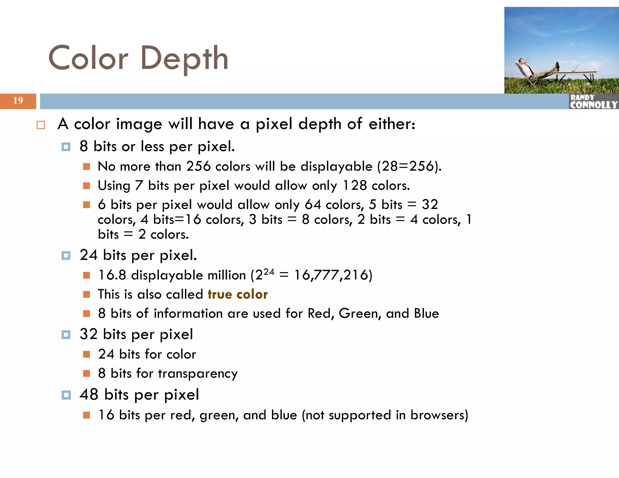 Color Depth
19

        A color image will have a pixel depth of either:
            8 bits or less per pixel.
                No more than 256 colors will be displayable (28=256).
                Using bi
                 U i 7 bits per pixel would allow only 128 colors.
                                   i l      ld ll       l          l
                6 bits per pixel would allow only 64 colors, 5 bits = 32
                 colors, 4 bits=16 colors, 3 bits = 8 colors, 2 bits = 4 colors, 1
                 bits = 2 colors.
            24 bits per pixel.
                16.8 displayable million (224 = 16,777,216)
                This is also called true color
                8 bits of information are used for Red, Green, and Blue
            32 bits per pixel
                24 bits for color
                8 bits for transparency
            48 bits per pixel
                16 bit per red, green, and blue (not supported in browsers)
                    bits      d           d bl ( t          t di b w )
 