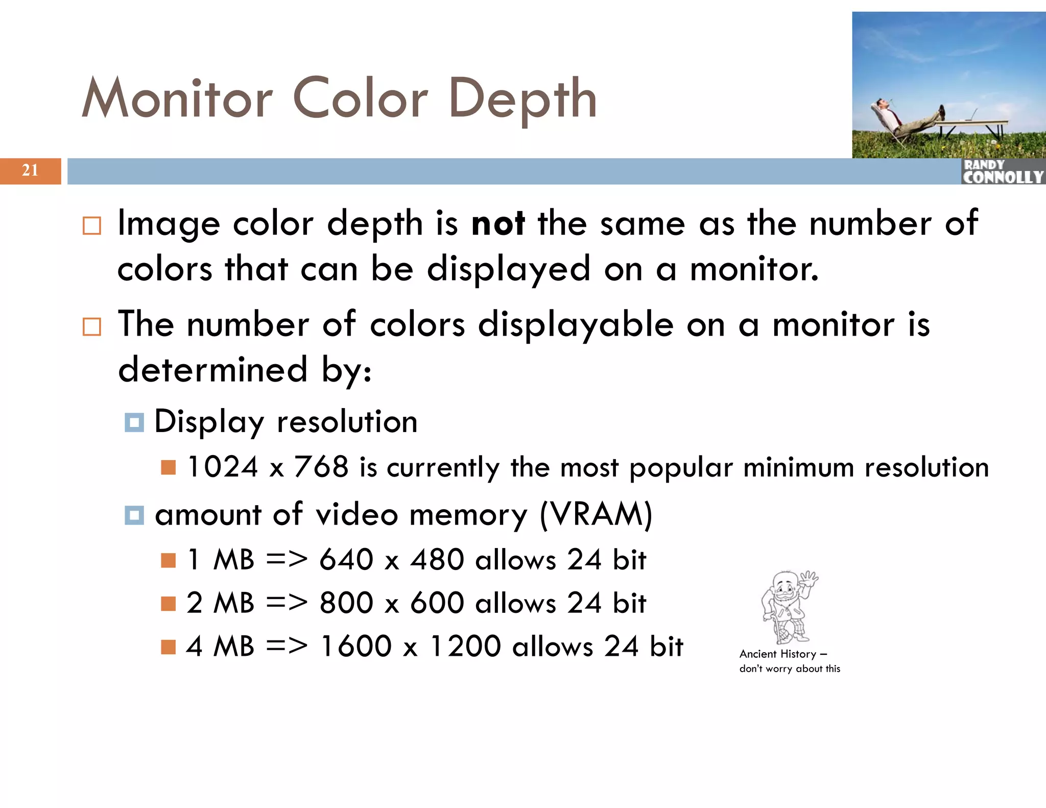 Monitor Color Depth
21


        Image color depth is not the same as the number of
                                                          f
         colors that can be displayed on a monitor.
        The number of colors displayable on a monitor is
         determined by:
          Display   resolution
            1024    x 768 is currently the most popular minimum resolution
          amount    of video memory (VRAM)
                      f d
           1  MB => 640 x 480 allows 24 bit
            2 MB => 800 x 600 allows 24 bit
            4 MB => 1600 x 1200 allows 24 bit          Ancient History –
                                                        don’t worry about this
 