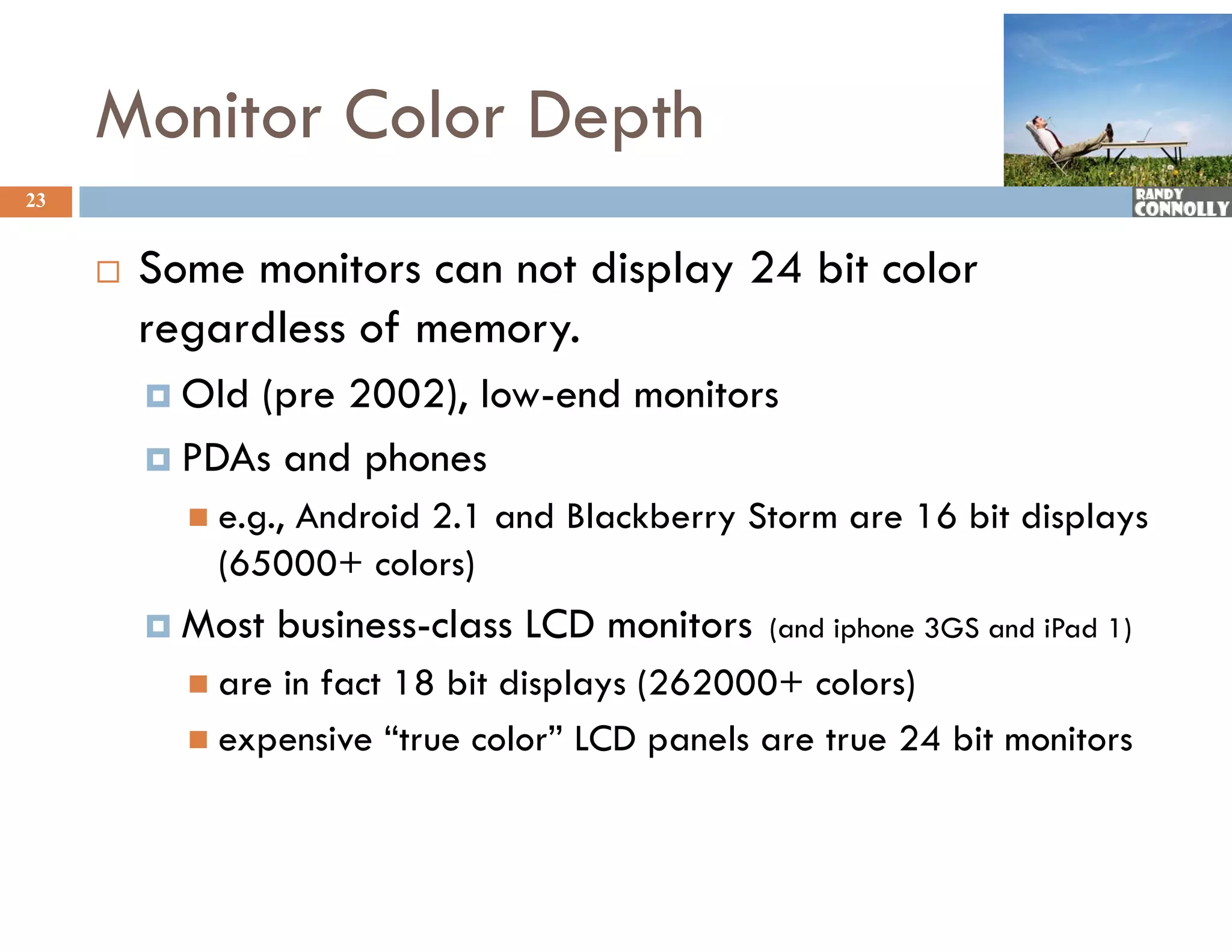 Monitor Color Depth
23


        Some monitors can not display 24 bit color
         regardless of memory.
          Old(pre 2002), low-end monitors
          PDAs and phones
                    p
            e.g.,
                 Android 2.1 and Blackberry Storm are 16 bit displays
             (65000+ colors)
          Most    business-class LCD monitors   (and iphone 3GS and iPad 1)
            arein fact 18 bit displays (262000+ colors)
            expensive “true color” LCD panels are true 24 bit monitors
 